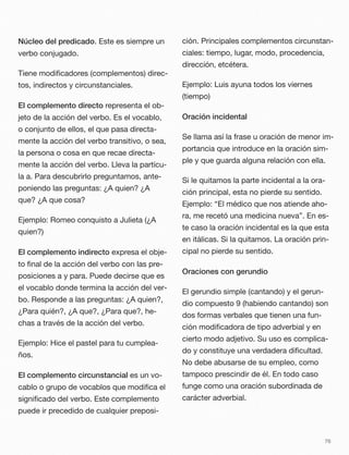 Núcleo del predicado. Este es siempre un
verbo conjugado.
Tiene modiﬁcadores (complementos) direc-
tos, indirectos y circunstanciales.
El complemento directo representa el ob-
jeto de la acción del verbo. Es el vocablo,
o conjunto de ellos, el que pasa directa-
mente la acción del verbo transitivo, o sea,
la persona o cosa en que recae directa-
mente la acción del verbo. Lleva la partícu-
la a. Para descubrirlo preguntamos, ante-
poniendo las preguntas: ¿A quien? ¿A
que? ¿A que cosa?
Ejemplo: Romeo conquisto a Julieta (¿A
quien?)
El complemento indirecto expresa el obje-
to ﬁnal de la acción del verbo con las pre-
posiciones a y para. Puede decirse que es
el vocablo donde termina la acción del ver-
bo. Responde a las preguntas: ¿A quien?,
¿Para quién?, ¿A que?, ¿Para que?, he-
chas a través de la acción del verbo.
Ejemplo: Hice el pastel para tu cumplea-
ños.
El complemento circunstancial es un vo-
cablo o grupo de vocablos que modiﬁca el
signiﬁcado del verbo. Este complemento
puede ir precedido de cualquier preposi-
ción. Principales complementos circunstan-
ciales: tiempo, lugar, modo, procedencia,
dirección, etcétera.
Ejemplo: Luis ayuna todos los viernes
(tiempo)
Oración incidental
Se llama así la frase u oración de menor im-
portancia que introduce en la oración sim-
ple y que guarda alguna relación con ella.
Si le quitamos la parte incidental a la ora-
ción principal, esta no pierde su sentido.
Ejemplo: “El médico que nos atiende aho-
ra, me recetó una medicina nueva”. En es-
te caso la oración incidental es la que esta
en itálicas. Si la quitamos. La oración prin-
cipal no pierde su sentido.
Oraciones con gerundio
El gerundio simple (cantando) y el gerun-
dio compuesto 9 (habiendo cantando) son
dos formas verbales que tienen una fun-
ción modiﬁcadora de tipo adverbial y en
cierto modo adjetivo. Su uso es complica-
do y constituye una verdadera diﬁcultad.
No debe abusarse de su empleo, como
tampoco prescindir de él. En todo caso
funge como una oración subordinada de
carácter adverbial.
76
 