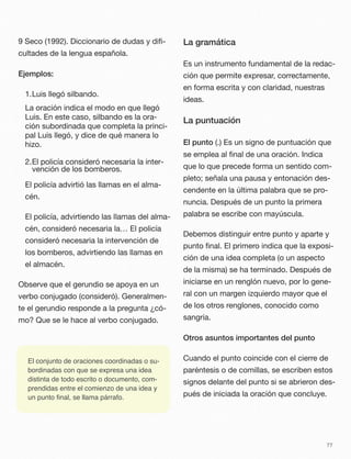 9 Seco (1992). Diccionario de dudas y diﬁ-
cultades de la lengua española.
Ejemplos:
1.Luis llegó silbando.
La oración indica el modo en que llegó
Luis. En este caso, silbando es la ora-
ción subordinada que completa la princi-
pal Luis llegó, y dice de qué manera lo
hizo.
2.El policía consideró necesaria la inter-
vención de los bomberos.
El policía advirtió las llamas en el alma-
cén.
El policía, advirtiendo las llamas del alma-
cén, consideró necesaria la… El policía
consideró necesaria la intervención de
los bomberos, advirtiendo las llamas en
el almacén.
Observe que el gerundio se apoya en un
verbo conjugado (consideró). Generalmen-
te el gerundio responde a la pregunta ¿có-
mo? Que se le hace al verbo conjugado.
La gramática
Es un instrumento fundamental de la redac-
ción que permite expresar, correctamente,
en forma escrita y con claridad, nuestras
ideas.
La puntuación
El punto (.) Es un signo de puntuación que
se emplea al ﬁnal de una oración. Indica
que lo que precede forma un sentido com-
pleto; señala una pausa y entonación des-
cendente en la última palabra que se pro-
nuncia. Después de un punto la primera
palabra se escribe con mayúscula.
Debemos distinguir entre punto y aparte y
punto ﬁnal. El primero indica que la exposi-
ción de una idea completa (o un aspecto
de la misma) se ha terminado. Después de
iniciarse en un renglón nuevo, por lo gene-
ral con un margen izquierdo mayor que el
de los otros renglones, conocido como
sangría.
Otros asuntos importantes del punto
Cuando el punto coincide con el cierre de
paréntesis o de comillas, se escriben estos
signos delante del punto si se abrieron des-
pués de iniciada la oración que concluye.
77
El conjunto de oraciones coordinadas o su-
bordinadas con que se expresa una idea
distinta de todo escrito o documento, com-
prendidas entre el comienzo de una idea y
un punto ﬁnal, se llama párrafo.
 