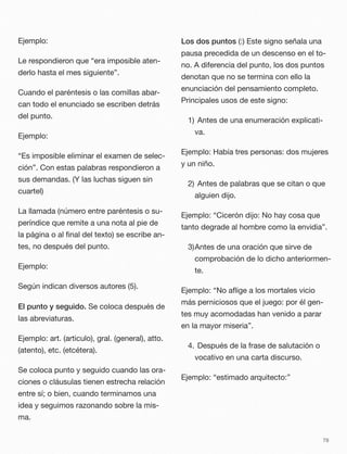 Ejemplo:
Le respondieron que “era imposible aten-
derlo hasta el mes siguiente”.
Cuando el paréntesis o las comillas abar-
can todo el enunciado se escriben detrás
del punto.
Ejemplo:
“Es imposible eliminar el examen de selec-
ción”. Con estas palabras respondieron a
sus demandas. (Y las luchas siguen sin
cuartel)
La llamada (número entre paréntesis o su-
períndice que remite a una nota al pie de
la página o al ﬁnal del texto) se escribe an-
tes, no después del punto.
Ejemplo:
Según indican diversos autores (5).
El punto y seguido. Se coloca después de
las abreviaturas.
Ejemplo: art. (articulo), gral. (general), atto.
(atento), etc. (etcétera).
Se coloca punto y seguido cuando las ora-
ciones o cláusulas tienen estrecha relación
entre sí; o bien, cuando terminamos una
idea y seguimos razonando sobre la mis-
ma.
Los dos puntos (:) Este signo señala una
pausa precedida de un descenso en el to-
no. A diferencia del punto, los dos puntos
denotan que no se termina con ello la
enunciación del pensamiento completo.
Principales usos de este signo:
1)	Antes de una enumeración explicati-
va.
Ejemplo: Había tres personas: dos mujeres
y un niño.
2)	Antes de palabras que se citan o que
alguien dijo.
Ejemplo: “Cicerón dijo: No hay cosa que
tanto degrade al hombre como la envidia”.
3)Antes de una oración que sirve de
comprobación de lo dicho anteriormen-
te.
Ejemplo: “No aﬂige a los mortales vicio
más perniciosos que el juego: por él gen-
tes muy acomodadas han venido a parar
en la mayor miseria”.
4.	Después de la frase de salutación o
vocativo en una carta discurso.
Ejemplo: “estimado arquitecto:”
78
 