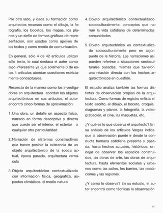 Por otro lado, y dada su formación como
arquitectos recursos como el dibujo, la fo-
tografía, los bocetos, los mapas, los pla-
nos y un sinfín de formas gráﬁcas de repre-
sentación, son usados como apoyos de
los textos y como medio de comunicación.
En general, sólo 4 de 42 artículos utilizan
sólo texto, lo cual destaca el autor como
algo interesante ya que solamente 3 de es-
tos 4 artículos abordan cuestiones estricta-
mente conceptuales.
Respecto de la manera como los investiga-
dores en arquitectura abordan los objetos
arquitectónicos en sus artículos, el autor
encontró cinco formas de aproximación:
1. Una obra, un detalle un aspecto físico,
narrado en forma descriptiva y directa
que puede ser el interior, el exterior o
cualquier otra particularidad
2. Narración de sistemas constructivos
que hacen posible la existencia de un
objeto arquitectónico de la época ac-
tual, época pasada, arquitectura verná-
cula
3. Objeto arquitectónico contextualizado
con información física, geográﬁca, as-
pectos climáticos, el medio natural
4. Objeto arquitectónico contextualizado
socioculturalmente: conceptos que na-
rran la vida cotidiana de determinadas
comunidades
5. Objeto arquitectónico es contextualiza-
do socioculturalmente pero en algún
punto de la historia. Las narraciones así
pueden referirse a situaciones sociocul-
turales pasadas, mismas que tuvieron
una relación directa con los hechos ar-
quitectónicos en cuestión.
El estudio analiza también las formas dis-
tintas de observación propias de la arqui-
tectura. Como formas de registro enlista el
texto escrito, el dibujo, el boceto, croquis,
diagramas y planos, la fotografía, la video-
grabación, el cine, las maquetas, etc.
¿Y qué es lo que observa el arquitecto? En
su análisis de los artículos Vargas indica
que la observación puede ir desde la con-
ducta humana cotidiana presente y pasa-
da, hasta hechos actuales, históricos; sin
dejar de observar los espacios construi-
dos, las obras de arte, las obras de arqui-
tectura, hasta elementos sociales y urba-
nos como las calles, los barrios, las pobla-
ciones y las regiones.
¿Y cómo lo observa? En su estudio, el au-
tor encontró como técnicas la observación
vii
 