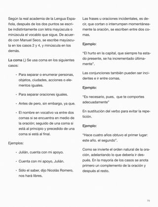 Según la real academia de la Lengua Espa-
ñola, después de los dos puntos se escri-
be indistintamente con letra mayúscula o
minúscula el vocablo que sigue. De acuer-
do con Manuel Seco, se escribe mayúscu-
la en los casos 2 y 4, y minúscula en los
demás.
La coma (,) Se usa coma en los siguientes
casos:
• Para separar o enumerar personas,
objetos, ciudades, acciones o ele-
mentos iguales.
• Para separar oraciones iguales.
• Antes de pero, sin embargo, ya que.
• El nombre en vocativo va entre dos
comas si se encuentra en medio de
la oración; seguido de una coma si
está al principio y precedido de una
coma si está al ﬁnal.
Ejemplos:
• Julián, cuenta con mi apoyo.
• Cuenta con mi apoyo, Julián.
• Sólo el saber, dijo Nicolás Romero,
nos hará libres.
Las frases u oraciones incidentales, es de-
cir, que cortan o interrumpen momentánea-
mente la oración, se escriben entre dos co-
mas.
Ejemplo:
“El hurto en la capital, que siempre ha esta-
do presente, se ha incrementado última-
mente”.
Las conjunciones también pueden ser inci-
dentes e ir entre comas.
Ejemplo:
“Es necesario, pues, que te comportes
adecuadamente”
En sustitución del verbo para evitar la repe-
tición.
Ejemplo:
“Hace cuatro años obtuvo el primer lugar:
este año. el segundo”.
Como se invierte el orden natural de la ora-
ción, adelantando lo que debería ir des-
pués. En la mayoría de los casos se anota
primero un complemento de la oración y
después el resto.
79
 