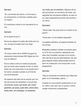 Ejemplo:
“En una tienda del centro, mi hermana y
yo compramos un hermoso vestido para
mi madre”.
En oraciones cortas no es necesaria la co-
ma.
Ejemplo:
En la tarde iré por ti.
Nunca se separa el sujeto del verbo por co-
ma, aunque el sujeto sea muy largo.
Ejemplo:
“El nuevo rector de la UNAM inauguró la
exposición denominada XXX Siglos de Cul-
tura en México”
No se coloca coma en todas las pausas
que se hacen para respirar al leer un texto.
Antes de una conjunción sí se puede escri-
bir coma, excepto cuando va al ﬁnal de
una enumeración.
Se separan del resto de la oración por me-
dio de comas los adverbios y locuciones
adverbiales: pues, por tanto, por consi-
guientes, así pues, pues bien, ahora bien,
antes bien, sin embargo, no obstante,
con todo, por el contrario. Algunas de es-
tas locuciones, en comienzo de frase, van
seguidas de una pausa enfática: en ese ca-
so, para expresarla se ponen dos puntos y
no coma.
Ejemplos:
“Ahora bien: hay que tener en cuenta la ob-
jeción”.
“Pues bien: no ha habido respuesta”.
La palabra etcétera, se separa también en-
tre comas.
El punto y coma (;) señala una pausa pero
no el ﬁn de una oración; representa una
idea casi completa, aunque no la conclu-
sión del tema que se está tratando. Se usa
para separar frases relacionadas entre sí,
pero no unidas por una conjunción o una
preposición.
Ejemplo:
“Estuvo revisando el material que había ele-
gido; no le interesaba, (pero)…”
Cuando en una oración sustituimos un ne-
xo- pero y por qué- por un punto y coma,
surgen oraciones yuxtapuestas.
80
 