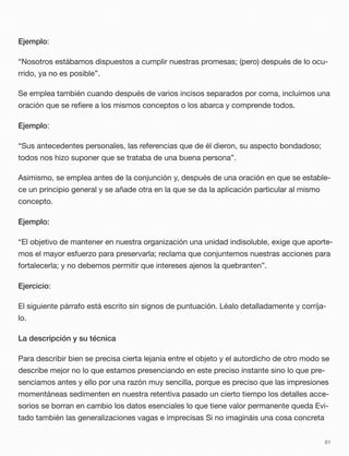 Ejemplo:
“Nosotros estábamos dispuestos a cumplir nuestras promesas; (pero) después de lo ocu-
rrido, ya no es posible”.
Se emplea también cuando después de varios incisos separados por coma, incluimos una
oración que se reﬁere a los mismos conceptos o los abarca y comprende todos.
Ejemplo:
“Sus antecedentes personales, las referencias que de él dieron, su aspecto bondadoso;
todos nos hizo suponer que se trataba de una buena persona”.
Asimismo, se emplea antes de la conjunción y, después de una oración en que se estable-
ce un principio general y se añade otra en la que se da la aplicación particular al mismo
concepto.
Ejemplo:
“El objetivo de mantener en nuestra organización una unidad indisoluble, exige que aporte-
mos el mayor esfuerzo para preservarla; reclama que conjuntemos nuestras acciones para
fortalecerla; y no debemos permitir que intereses ajenos la quebranten”.
Ejercicio:
El siguiente párrafo está escrito sin signos de puntuación. Léalo detalladamente y corríja-
lo.
La descripción y su técnica
Para describir bien se precisa cierta lejanía entre el objeto y el autordicho de otro modo se
describe mejor no lo que estamos presenciando en este preciso instante sino lo que pre-
senciamos antes y ello por una razón muy sencilla, porque es preciso que las impresiones
momentáneas sedimenten en nuestra retentiva pasado un cierto tiempo los detalles acce-
sorios se borran en cambio los datos esenciales lo que tiene valor permanente queda Evi-
tado también las generalizaciones vagas e imprecisas Si no imagináis una cosa concreta
81
 