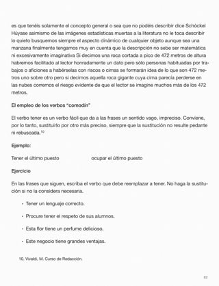 es que tenéis solamente el concepto general o sea que no podéis describir dice Schóckel
Húyase asimismo de las imágenes estadísticas muertas a la literatura no le toca describir
lo quieto busquemos siempre el aspecto dinámico de cualquier objeto aunque sea una
manzana ﬁnalmente tengamos muy en cuenta que la descripción no sebe ser matemática
ni excesivamente imaginativa Si decimos una roca cortada a pico de 472 metros de altura
habremos facilitado al lector honradamente un dato pero sólo personas habituadas por tra-
bajos o aﬁciones a habérselas con riscos o cimas se formarán idea de lo que son 472 me-
tros uno sobre otro pero si decimos aquella roca gigante cuya cima parecía perderse en
las nubes corremos el riesgo evidente de que el lector se imagine muchos más de los 472
metros.
El empleo de los verbos “comodín”
El verbo tener es un verbo fácil que da a las frases un sentido vago, impreciso. Conviene,
por lo tanto, sustituirlo por otro más preciso, siempre que la sustitución no resulte pedante
ni rebuscada.10
Ejemplo:
Tener el último puesto ocupar el último puesto
Ejercicio
En las frases que siguen, escriba el verbo que debe reemplazar a tener. No haga la sustitu-
ción si no la considera necesaria.
• Tener un lenguaje correcto.
• Procure tener el respeto de sus alumnos.
• Esta ﬂor tiene un perfume delicioso.
• Este negocio tiene grandes ventajas.
82
10. Vivaldi, M. Curso de Redacción.
 