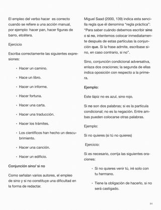 El empleo del verbo hacer es correcto
cuando se reﬁere a una acción manual,
por ejemplo: hacer pan, hacer ﬁguras de
barro, etcétera.
Ejercicio
Escriba correctamente las siguientes expre-
siones:
• Hacer un camino.
• Hace un libro.
• Hacer un informe.
• Hacer fortuna.
• Hacer una carta.
• Hacer una traducción.
• Hacer los trámites.
• Los cientíﬁcos han hecho un descu-
brimiento.
• Hacer una canción.
• Hacer un ediﬁcio.
Conjunción sino/ si no
Como señalan varios autores, el empleo
de sino y si no constituye una diﬁcultad en
la forma de redactar.
Miguel Saad (2000, 139) indica esta senci-
lla regla que él denomina “regla práctica”:
“Para saber cuándo debemos escribir sino
o si no, intentemos colocar inmediatamen-
te después de estas partículas la conjun-
ción que. Si la frase admite, escríbase si-
no, en caso contrario, si no”.
Sino, conjunción condicional adversativa,
enlaza dos oraciones; la segunda de ellas
indica oposición con respecto a la prime-
ra.
Ejemplo:
Este lápiz no es azul, sino rojo.
Si no son dos palabras; si es la partícula
condicional; no es la negación. Entre am-
bas pueden colocarse otras palabras.
Ejemplo:
Si no quieres (si tú no quieres)
Ejercicio:
Si es necesario, corrija las siguientes ora-
ciones:
• Si no quieres venir tú, iré solo con
tu hermano.
• Tiene la obligación de hacerlo, si no
será castigado.
84
 