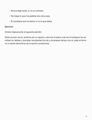 • Nunca llegó tarde, si no al contrario.
• No traigo lo que me pediste sino otra cosa.
• Él considera que ha hecho si no lo que debía.
Ejercicio:
Ordene lógicamente el siguiente párrafo:
Estilo punzón era el, extremo por un agudo y otro por el plano cual con el antiguos los es-
cribían en tabillas y borraban recubiertas lino de y enceradas tiempo con el, pasó el térmi-
no a ciertas denominar de lo escrito condiciones.
85
 
