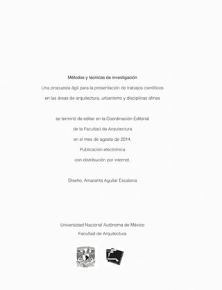 Métodos y técnicas de investigación
Una propuesta ágil para la presentación de trabajos cientíﬁcos
en las áreas de arquitectura, urbanismo y disciplinas aﬁnes
se terminó de editar en la Coordinación Editorial
de la Facultad de Arquitectura
en el mes de agosto de 2014.
Publicación electrónica
con distribución por internet.
Diseño: Amaranta Aguilar Escalona
Universidad Nacional Autónoma de México
Facultad de Arquitectura
 