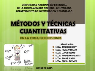 MÉTODOS Y TÉCNICAS
CUANTITATIVAS
EN LA TOMA DE DECISIONES
UNIVERSIDAD NACIONAL EXPERIMENTAL
DE LA FUERZA ARMADA NACIONAL BOLIVARIANA
DEPARTAMENTO DE INVESTIGACIÓN Y POSTGRADO
Maestrantes:
LCDA. TRUJILLO DEXY
LCDA. RIVAS VILMARY
LCDA. LOPEZ BELKIS
LCDA. ROSARIO DARIELYS
LCDA. ROJAS JENNY
LCDA. FAKRH SAYMER
JUNIO DE 2015
 