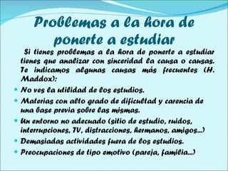 Problemas a la hora de ponerte a estudiar Si tienes problemas a la hora de ponerte a estudiar tienes que analizar con sinceridad la causa o causas. Te indicamos algunas causas más frecuentes (H. Maddox): No ves la utilidad de los estudios.  Materias con alto grado de dificultad y carencia de una base previa sobre las mismas. Un entorno no adecuado (sitio de estudio, ruidos, interrupciones, TV, distracciones, hermanos, amigos...) Demasiadas actividades fuera de los estudios. Preocupaciones de tipo emotivo (pareja, familia...) 