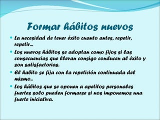 Formar hábitos nuevos La necesidad de tener éxito cuanto antes, repetir, repetir... Los nuevos hábitos se adoptan como fijos si las consecuencias que llevan consigo conducen al éxito y son satisfactorias. El habito se fija con la repetición continuada del mismo.. Los hábitos que se oponen a apetitos personales fuertes solo pueden formarse si nos imponemos una fuerte iniciativa. 