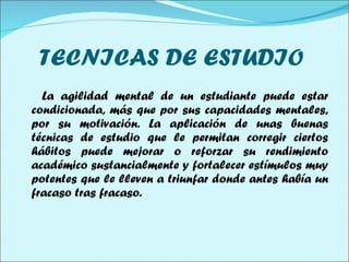 TECNICAS DE ESTUDIO  La agilidad mental de un estudiante puede estar condicionada, más que por sus capacidades mentales, por su motivación. La aplicación de unas buenas técnicas de estudio que le permitan corregir ciertos hábitos puede mejorar o reforzar su rendimiento académico sustancialmente y fortalecer estímulos muy potentes que le lleven a triunfar donde antes había un fracaso tras fracaso. 