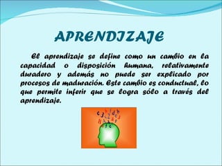 APRENDIZAJE  El aprendizaje se define como un cambio en la capacidad o disposición humana, relativamente duradero y además no puede ser explicado por procesos de maduración. Este cambio es conductual, lo que permite inferir que se logra sólo a través del aprendizaje.  