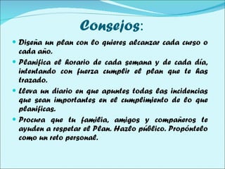 Consejos : Diseña un plan con lo quieres alcanzar cada curso o cada año. Planifica el horario de cada semana y de cada día, intentando con fuerza cumplir el plan que te has trazado. Lleva un diario en que apuntes todas las incidencias que sean importantes en el cumplimiento de lo que planificas. Procura que tu familia, amigos y compañeros te ayuden a respetar el Plan. Hazlo público. Propóntelo como un reto personal.  