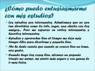 ¿Cómo puedo entusiasmarme con mis estudios? Los estudios son interesantes. Admitamos que no son tan divertidos como la tele, jugar, una charla con los amigos... Pero me esfuerzo en verlos interesantes y hacerlos interesantes.  Estudiar y aprovechar bien el tiempo me deja más tiempo libre para divertirme y pasarla bien. Me he dado cuenta que cuando se conoce bien un tema, nos gusta. Cuando hago las cosas bien, alcanzo un pequeño triunfo me animo, me siento más seguro y con ganas de ir mas lejos.  