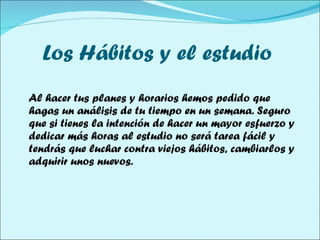 Los Hábitos y el estudio  Al hacer tus planes y horarios hemos pedido que hagas un análisis de tu tiempo en un semana. Seguro que si tienes la intención de hacer un mayor esfuerzo y dedicar más horas al estudio no será tarea fácil y tendrás que luchar contra viejos hábitos, cambiarlos y adquirir unos nuevos. 