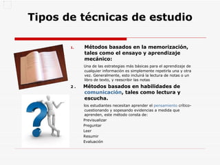 Tipos de técnicas de estudio Métodos basados en la memorización, tales como el ensayo y aprendizaje mecánico: Una de las estrategias más básicas para el aprendizaje de cualquier información es simplemente repetirla una y otra vez. Generalmente, esto incluirá la lectura de notas o un libro de texto, y reescribir las notas  2 .  Métodos basados en habilidades de  comunicación , tales como lectura y escucha. los estudiantes necesitan aprender el  pensamiento  crítico- cuestionando y sopesando evidencias a medida que aprenden, este método consta de: Previsualizar  Preguntar  Leer  Resumir  Evaluación  