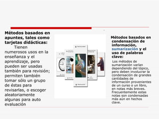 . Métodos basados en condensación de información,  sumarización  y el uso de palabras clave: Los métodos de sumarización varían dependiendo del tópico, pero deben involucrar la condensación de grandes cantidades de información provenientes de un curso o un libro, en notas más breves. Frecuentemente estas notas son condensadas más aún en hechos clave.  Métodos basados en apuntes, tales como tarjetas didácticas: Tienen numerosos usos en la enseñanza y el aprendizaje, pero pueden ser usadas también para revisión; permiten también tomar sólo un grupo de éstas para revisarlas, o escoger aleatoriamente algunas para auto evaluación 