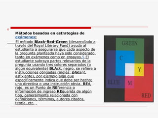 Métodos basados en estrategias de  exámenes : El método  Black-Red-Green  (desarrollado a través del Royal Literary Fund) ayuda al estudiante a asegurarse que cada aspecto de la pregunta planteada haya sido considerado, tanto en exámenes como en ensayos. 5  El estudiante subraya partes relevantes de la pregunta usando tres colores separados (o algún equivalente)  BLA ck, negro, se refiere a instrucciones obligadas (inglés:  bla tant , asfixiante), por ejemplo algo que específicamente indica que debe ser hecho; una directiva o una instrucción obvia.  RE d, rojo, es un Punto de  RE ferencia o información de ingreso  RE querida de algún tipo, generalmente relacionada con definiciones, términos, autores citados, teoría, etc.   