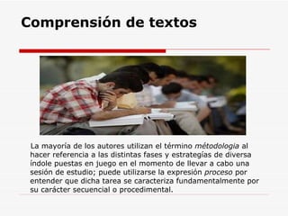 Comprensión de textos La mayoría de los autores utilizan el término  métodologia  al hacer referencia a las distintas fases y estrategías de diversa índole puestas en juego en el momento de llevar a cabo una sesión de estudio; puede utilizarse la expresión  proceso  por entender que dicha tarea se caracteriza fundamentalmente por su carácter secuencial o procedimental.  