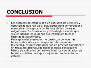 CONCLUSION Las técnicas de estudio son un conjunto de  acciones  y estrategias que realiza el estudiante para comprender y memorizar conceptos y contenidos de las diversas asignaturas. Estas acciones y estrategias son las que suelen utilizar los alumnos que consiguen buenos resultados académicos.  Para aprender a estudiar no basta con conocer las técnicas descritas y otras que se relacionan en los cursos, es necesario ponerlas en práctica diariamente en todas las asignaturas posibles hasta conseguir el hábito de aplicarlas con naturalidad. La combinación de teoría y práctica hará que mejore su rendimiento de estudio.  
