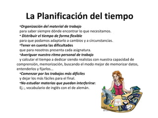 La Planificación del tiempo  Organización del material de trabajo   para saber siempre dónde encontrar lo que necesitamos.    Distribuir el tiempo de forma flexible   para que podamos adaptarlo a cambios y a circunstancias.  Tener en cuenta las dificultades  que para nosotros presenta cada asignatura. Averiguar nuestro ritmo personal de trabajo   y calcular el tiempo a dedicar siendo realistas con nuestra capacidad de comprensión, memorización, buscando el modo mejor de memorizar datos, entenderlos y fijarlos... Comenzar por los trabajos más difíciles   y dejar los más fáciles para el final.  No estudiar materias que puedan interferirse : Ej.:, vocabulario de inglés con el de alemán.  