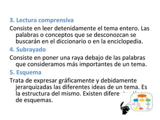 3. Lectura comprensiva  Consiste en leer detenidamente el tema entero. Las palabras o conceptos que se desconozcan se buscarán en el diccionario o en la enciclopedia. 4. Subrayado Consiste en poner una raya debajo de las palabras que consideramos más importantes de un tema.  5. Esquema Trata de expresar gráficamente y debidamente jerarquizadas las diferentes ideas de un tema. Es la estructura del mismo. Existen diferentes tipos de esquemas. 