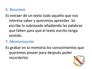 6. Resumen Es extraer de un texto todo aquello que nos interesa saber y queremos aprender. Se escribe lo subrayado añadiendo las palabras que falten para que el texto escrito tenga sentido.  7. Memorización Es grabar en la memoria los conocimientos que queremos poseer para después poder recordarlos 