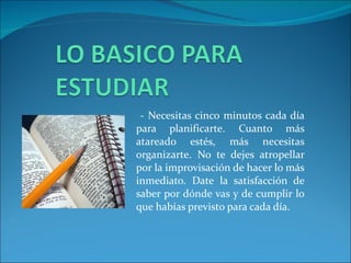 - Necesitas cinco minutos cada día para planificarte. Cuanto más atareado estés, más necesitas organizarte. No te dejes atropellar por la improvisación de hacer lo más inmediato. Date la satisfacción de saber por dónde vas y de cumplir lo que habías previsto para cada día. 