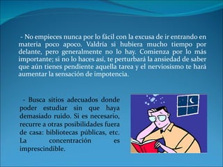 - No empieces nunca por lo fácil con la excusa de ir entrando en materia poco apoco. Valdría si hubiera mucho tiempo por delante, pero generalmente no lo hay. Comienza por lo más importante; si no lo haces así, te perturbará la ansiedad de saber que aún tienes pendiente aquella tarea y el nerviosismo te hará aumentar la sensación de impotencia.  - Busca sitios adecuados donde poder estudiar sin que haya demasiado ruido. Si es necesario, recurre a otras posibilidades fuera de casa: bibliotecas públicas, etc. La concentración es imprescindible. 