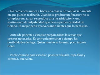 - No comiences nunca a hacer una cosa si no confías seriamente en que puedes realizarla. Cuando se produce un fracaso y no se completa una tarea, se produce una insatisfacción y uno sentimiento de culpabilidad que lleva a perder cantidad de tiempo. Es mejor pedir ayuda cuando sientes que lo necesitas. - Antes de ponerte a estudiar prepara todas las cosas que preveas necesarias. Es conveniente cortar a tiempo las posibilidades de fuga. Quien mucho se levanta, poco interés tiene. - Ponte cómodo para estudiar, postura relajada, ropa floja y cómoda, buena luz. 