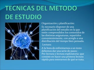 Organización y planificación: Es necesario disponer de una planificación del estudio en la que estén comprendidos los contenidos de las distintas asignaturas, repartidos convenientemente, con arreglo a una distribución del tiempo bien pensada. Lectura: A la hora de enfrentarnos a un texto debemos dar una serie de pasos : Pre-lectura o lectura exploratoria: que consiste en hacer una primera lectura rápida para enterarnos de qué se trata. 