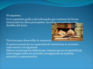 El esquema: Es la expresión gráfica del subrayado que contiene de forma sintetizada las ideas principales, las ideas secundarias y los detalles del texto. Técnicas para desarrollar la memoria: Si quieres potenciar tu capacidad de memorizar te aconsejo estés atento a lo siguiente: Mejora la percepción defectuosa: intenta que en el aprendizaje intervengan todos los sentidos consiguiendo la máxima atención y concentración. 