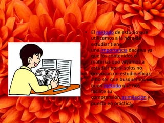 El método de estudio que utilicemos a la hora de estudiar tiene una importancia decisiva ya que los contenidos o materias que vayamos a estudiar por sí solos no provocan un estudio eficaz, a no ser que busquemos un buen método que nos facilite su comprensión,asimilación y puesta en práctica.