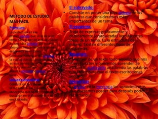 METODO DE ESTUDIO MAS FACILEl subrayado:Consiste en poner una raya debajo de las palabras que consideramos más importantes de un tema.El esquema:Trata de expresar gráficamente y debidamente jerarquizadas las diferentes ideas de un tema. Es la estructura del mismo. Existen diferentes tipos de esquemas.Resumen:Es extraer de un texto todo aquello que nos interesa saber y queremos aprender. Se escribe lo subrayado añadiendo las palabras que falten para que el texto escrito tenga sentido.Memorizar:Es grabar en la memoria los conocimientos que queremos poseer para después poder recordarlos.Prelectura:La prelectura es ese primer vistazo que se le da a un tema para saber de qué va y sacar así una idea general del mismo. Idea que frecuentemente viene expresada en el título.Conviene hacerla el día anterior a la explicación del profesor pues así nos servirá para comprenderlo mejor y aumentará nuestra atención einterés en clase.Lectura comprensiva:Consiste en leer detenidamente el tema entero. Las palabras o conceptos que se desconozcan se buscarán en el diccionario o en la enciclopedia.