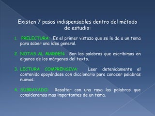 Existen 7 pasos indispensables dentro del método de estudio:PRELECTURA:  Es el primer vistazo que se le da a un tema para saber una idea general.NOTAS AL MARGEN:  Son las palabras que escribimos en algunos de los márgenes del texto.LECTURA COMPRENSIVA:  Leer detenidamente el contenido apoyándose con diccionario para conocer palabras nuevas.SUBRAYADO:  Resaltar con una raya las palabras que consideramos mas importantes de un tema.
