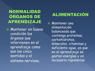 ALIMENTACIÓNNORMALIDAD ÓRGANOS DE APRENDIZAJEMantener una alimentación balanceada que contenga proteínas, carbohidratos, minerales, vitaminas y suficiente agua, ya que en el aprendizaje se gastan energías y es necesario reponerlasMantener en buena condición los órganos que intervienen en el aprendizaje como son los cinco sentidos y el sistema nervioso.