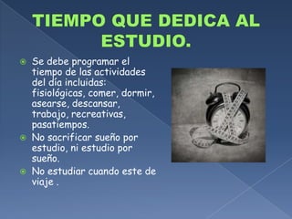 TIEMPO QUE DEDICA AL ESTUDIO.Se debe programar el tiempo de las actividades del día incluidas: fisiológicas, comer, dormir, asearse, descansar, trabajo, recreativas, pasatiempos.No sacrificar sueño por estudio, ni estudio por sueño.No estudiar cuando este de viaje .