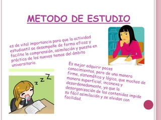 METODO DE ESTUDIOes de vital importancia para que la actividad estudiantil se desempeñe de forma eficaz y facilite la comprensión, asimilación y puesta en práctica de los nuevos temas del ámbito universitario.Es mejor adquirir pocos conocimientos, pero de una manera firme, sistemática y lógica, que muchos de manera superficial, inconexa y desordenadamente, ya que la desorganización de los contenidos impide su fácil asimilación y se olvidan con facilidad.