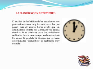 LA PLANIFICACIÓN DE TU TIEMPO


El análisis de los hábitos de los estudiantes nos
proporciona casos muy frecuentes en los que
pasan más de cuatro horas desde que un
estudiante se levanta por la mañana y se pone a
estudiar. Si se analizan todas las actividades
realizadas durante ese tiempo, en la mayoría de
los casos, la pérdida de tiempo que generan
determinadas "costumbres" es realmente muy
notable
 