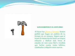 LOS HÁBITOS Y EL ESTUDIO

Al hacer tus planes y horarios hemos
pedido que hagas un análisis de tu
tiempo en un semana. Seguro que si
tienes la intención de hacer un mayor
esfuerzo y dedicar más horas al
estudio no será tarea fácil y tendrás
que luchar contra viejos hábitos,
cambiarlos y adquirir unos nuevos.
 