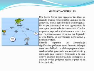 MAPAS CONCEPTUALES

Una buena forma para organizar tus ideas es
creando mapas conceptuales. Aunque suene
complejo, es más sencillo de lo que imaginas.
Un mapa conceptual es una agrupación de
conceptos que se relacionan entre sí. Con los
mapas conceptuales relacionamos conceptos
que ya poseemos con otros nuevos, logrando
de esta forma, un aprendizaje significativo y
no memorístico.
Cuando        logramos      un    aprendizaje
significativo podemos tener la certeza de que
no se nos olvidará con el tiempo pues nuestro
cerebro habrá procesado ese conocimiento y
asimilado para siempre. Contrario a lo que
ocurre cuando memorizamos conceptos y
después no los podemos recordar pues no se
han asimilado.
 
