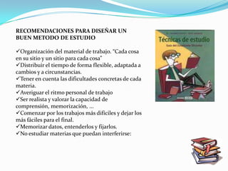 RECOMENDACIONES PARA DISEÑAR UN
BUEN METODO DE ESTUDIO

Organización del material de trabajo. “Cada cosa
en su sitio y un sitio para cada cosa”
Distribuir el tiempo de forma flexible, adaptada a
cambios y a circunstancias.
Tener en cuenta las dificultades concretas de cada
materia.
Averiguar el ritmo personal de trabajo
Ser realista y valorar la capacidad de
comprensión, memorización, ...
Comenzar por los trabajos más difíciles y dejar los
más fáciles para el final.
Memorizar datos, entenderlos y fijarlos.
No estudiar materias que puedan interferirse:
 