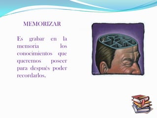 MEMORIZAR

Es grabar en la
memoria         los
conocimientos que
queremos     poseer
para después poder
recordarlos.
 