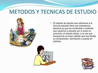 METODOS Y TECNICAS DE ESTUDIO
              El método de estudio que utilicemos a la
               hora de estudiar tiene una importancia
               decisiva ya que los contenidos o materias
               que vayamos a estudiar por sí solos no
               provocan un estudio eficaz, a no ser que
               busquemos un buen método que nos facilite
               su comprensión, asimilación y puesta en
               práctica.
 