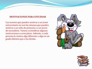MOTIVACIONES PARA ESTUDIAR

Las razones que pueden motivar a un joven
universitario no son las mismas que pueden
motivar a un niño de primaria o a un joven
de secundaria. Vamos a considerar algunas
motivaciones a corto plazo. Además, a cada
persona le motiva algo diferente o algo en un
grado distinto que a los demás.
 
