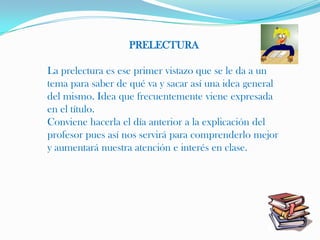 PRELECTURA

La prelectura es ese primer vistazo que se le da a un
tema para saber de qué va y sacar así una idea general
del mismo. Idea que frecuentemente viene expresada
en el título.
Conviene hacerla el día anterior a la explicación del
profesor pues así nos servirá para comprenderlo mejor
y aumentará nuestra atención e interés en clase.
 