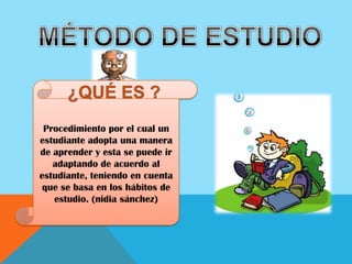 MÉTODO DE ESTUDIO¿QUÉ ES ?Procedimiento por el cual un estudiante adopta una manera de aprender y esta se puede ir adaptando de acuerdo al estudiante, teniendo en cuenta que se basa en los hábitos de estudio. (nidia sánchez)