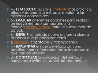 4.- ESTABLECER buscar el método mas practico, eficaz y económico métodos mediante las personas concernidas.5.- EVALUAR diferentes opciones para realizar un nuevo método comparando la relación costo-eficacia entre el nuevo método actual.6.- DEFINIR el método nuevo en forma clara a personas que puedan concernir(Dirección, capataces y trabajadores).7.- IMPLANTAR el nuevo método con una practica normal formando todas las personas que han de utilizarlo.8.- CONTROLAR la aplicación del método nuevo para evitar el uso del método anterior