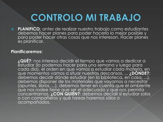 CONTROLO MI TRABAJOPLANIFICO: antes de realizar nuestro trabajo como estudiantes debemos hacer planes para poder hacerlo lo mejor posible y para poder hacer otras cosas que nos interesan. Hacer planes es planificar.Planificaremos: 	¿QUÉ?: nos interesa decidir el tiempo que vamos a dedicar a estudiar (lo podemos hacer para una semana y luego para cada día), el orden en que vamos a estudiar cada materia, en que momentos vamos a situar nuestros descansos, ... ¿DÓNDE?: debemos decidir dónde estudiar (en la biblioteca, en casa, ...), debemos disponer de los materiales que vayamos a necesitar (apuntes, libros, ...), debemos tener en cuenta que el ambiente que nos rodee tiene que ser el adecuado y que nos permita concentrarnos. ¿CON QUIÉN?: debemos decidir si estudiar solos o con compañeros y qué tareas haremos sólos o acompañados.