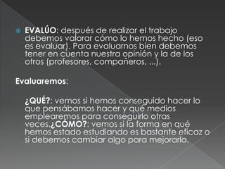 EVALÚO: después de realizar el trabajo debemos valorar cómo lo hemos hecho (eso es evaluar). Para evaluarnos bien debemos tener en cuenta nuestra opinión y la de los otros (profesores, compañeros, ...).Evaluaremos:	¿QUÉ?: vemos si hemos conseguido hacer lo que pensábamos hacer y qué medios emplearemos para conseguirlo otras veces.¿CÓMO?: vemos si la forma en qué hemos estado estudiando es bastante eficaz o si debemos cambiar algo para mejorarla. 